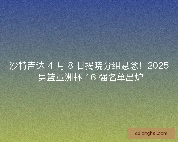 沙特吉达 4 月 8 日揭晓分组悬念！2025 男篮亚洲杯 16 强名单出炉