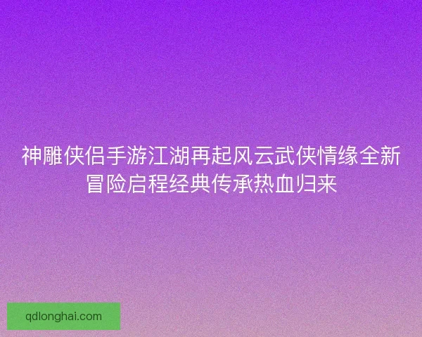 神雕侠侣手游江湖再起风云武侠情缘全新冒险启程经典传承热血归来